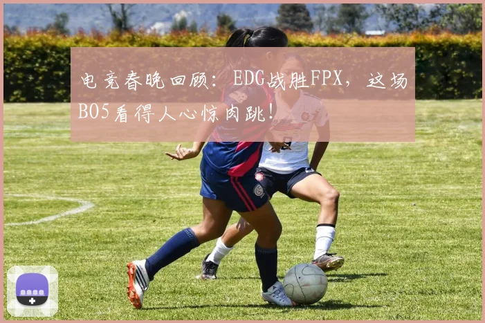 电竞春晚回顾:EDG战胜FPX,这场BO5看得人心惊肉跳!