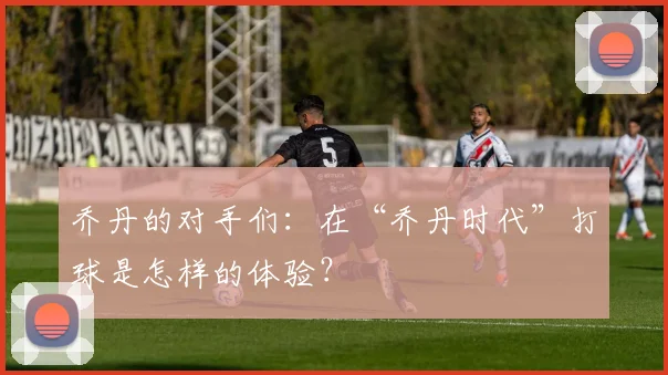 乔丹的对手们:在“乔丹时代”打球是怎样的体验?