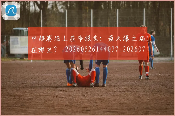 中超赛场上座率报告：最火爆主场在哪里？_20260526144037_20260703205346_20260716191043