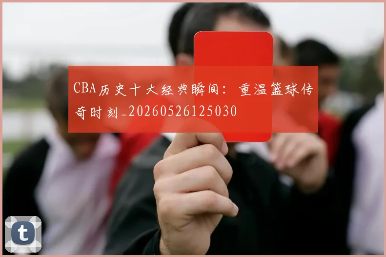 CBA历史十大经典瞬间：重温篮球传奇时刻_20260526125030