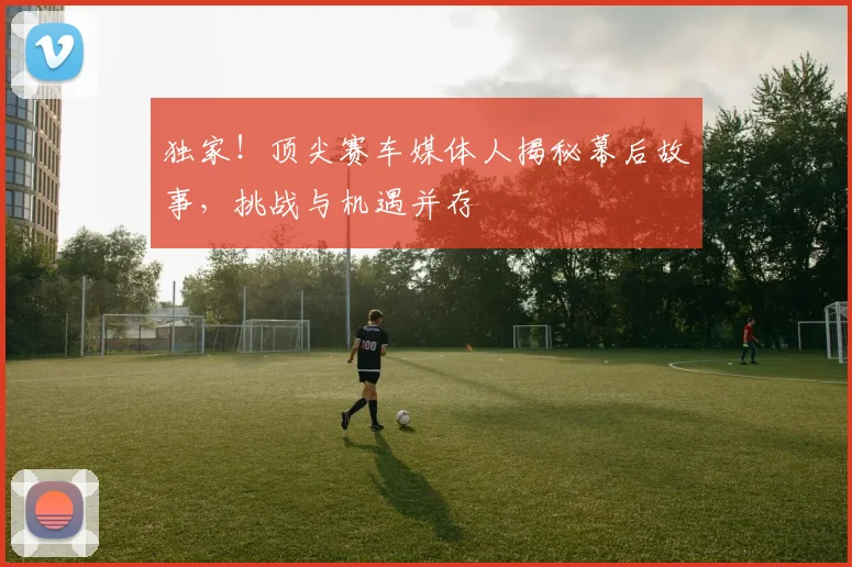 独家！顶尖赛车媒体人揭秘幕后故事，挑战与机遇并存