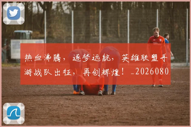 热血沸腾,逐梦远航,英雄联盟手游战队出征,再创辉煌!_20260804163838