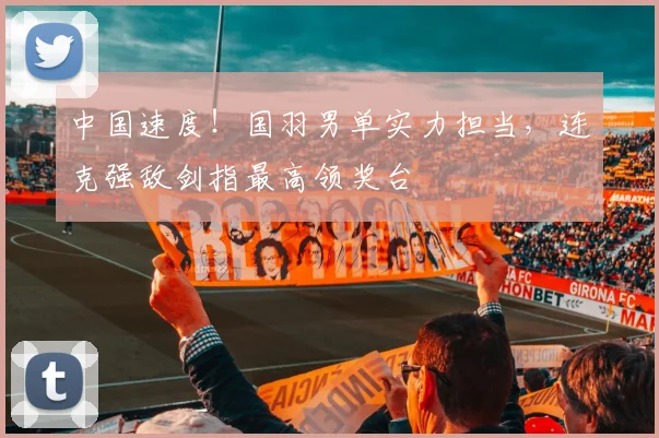 中国速度!国羽男单实力担当,连克强敌剑指最高领奖台