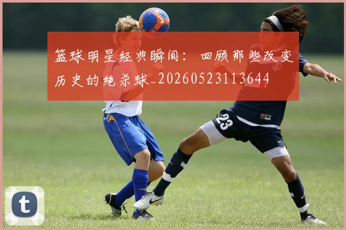 篮球明星经典瞬间：回顾那些改变历史的绝杀球_20260523113644