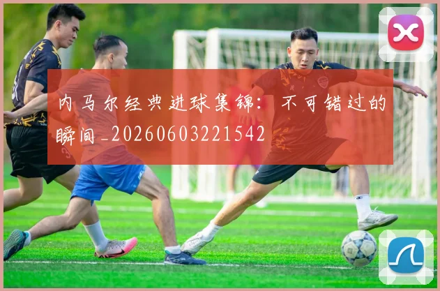 内马尔经典进球集锦：不可错过的瞬间_20260603221542