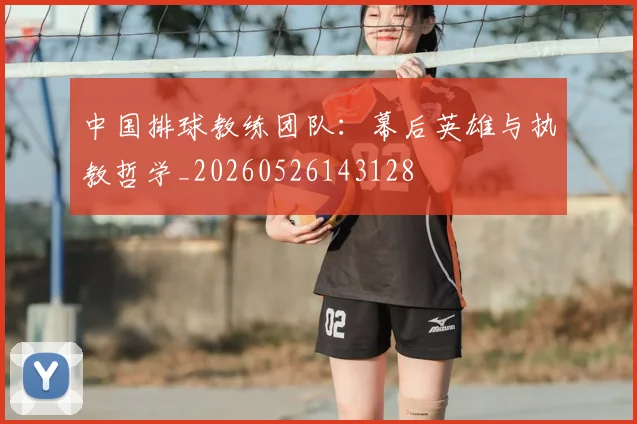 中国排球教练团队:幕后英雄与执教哲学_20260526143128