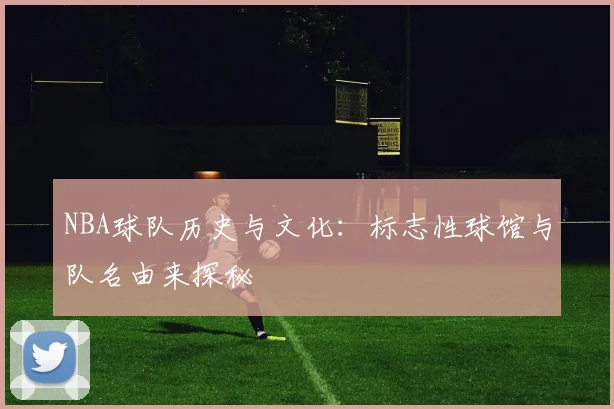 NBA球队历史与文化：标志性球馆与队名由来探秘