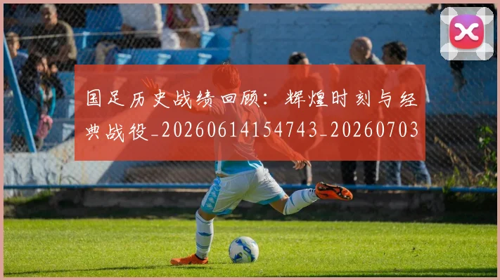 国足历史战绩回顾：辉煌时刻与经典战役_20260614154743_20260703223309