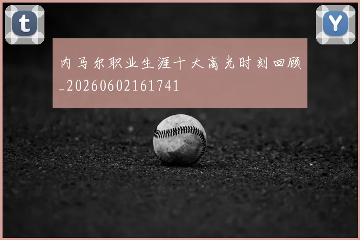 内马尔职业生涯十大高光时刻回顾_20260602161741