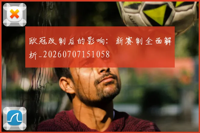 欧冠改制后的影响:新赛制全面解析_20260707151058