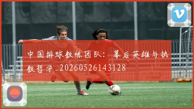 中国排球教练团队：幕后英雄与执教哲学_20260526143128