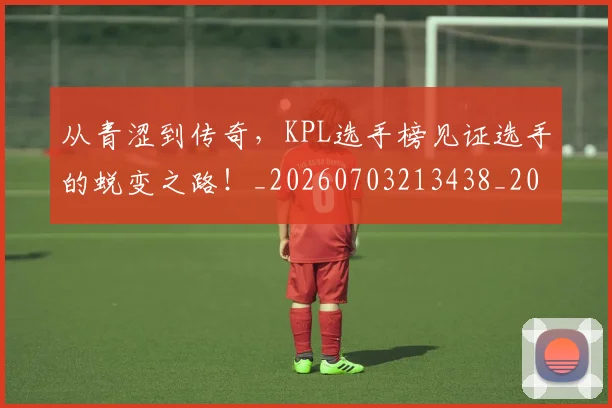 从青涩到传奇,KPL选手榜见证选手的蜕变之路!_20260703213438_20260718002551