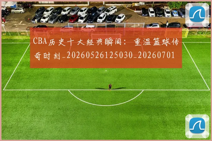 CBA历史十大经典瞬间:重温篮球传奇时刻_20260526125030_20260701210326