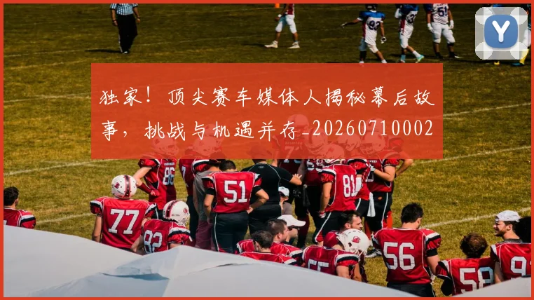 独家！顶尖赛车媒体人揭秘幕后故事，挑战与机遇并存_20260710002849
