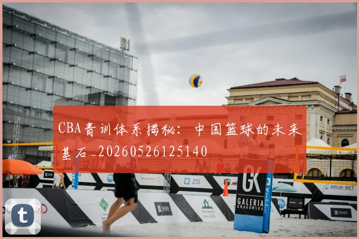 CBA青训体系揭秘：中国篮球的未来基石_20260526125140