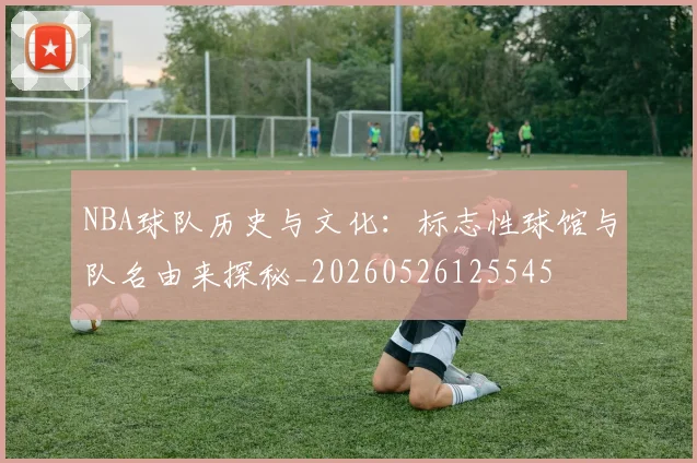 NBA球队历史与文化：标志性球馆与队名由来探秘_20260526125545