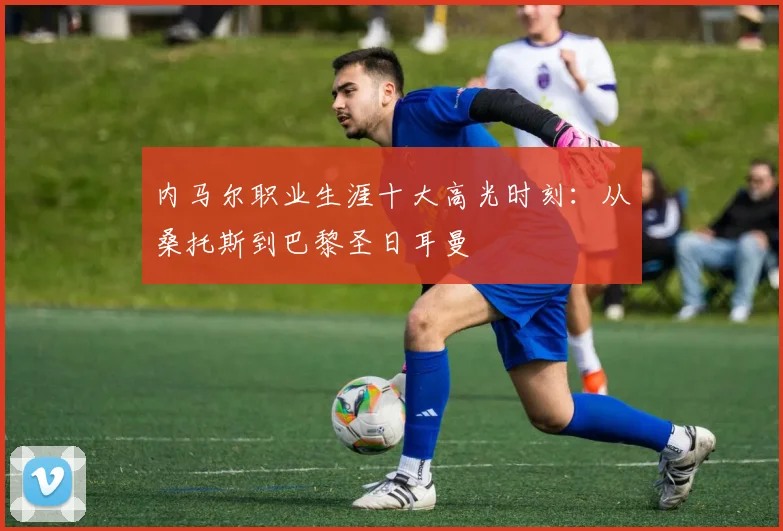 内马尔职业生涯十大高光时刻：从桑托斯到巴黎圣日耳曼