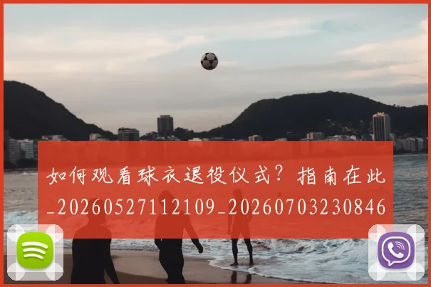 如何观看球衣退役仪式？指南在此_20260527112109_20260703230846