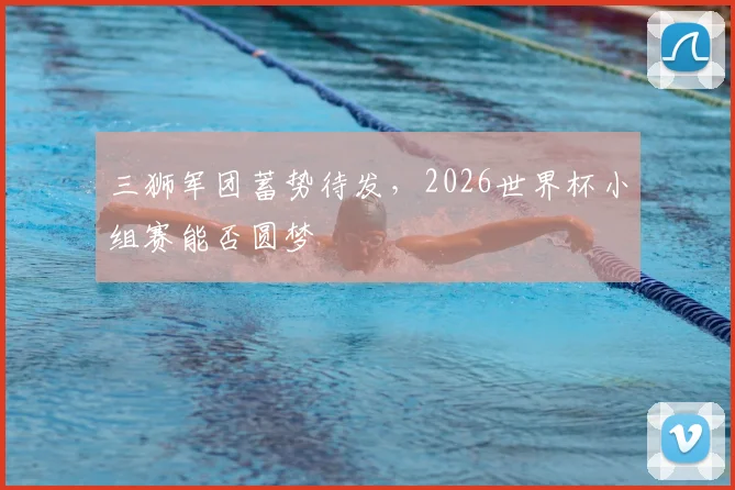 三狮军团蓄势待发,2026世界杯小组赛能否圆梦