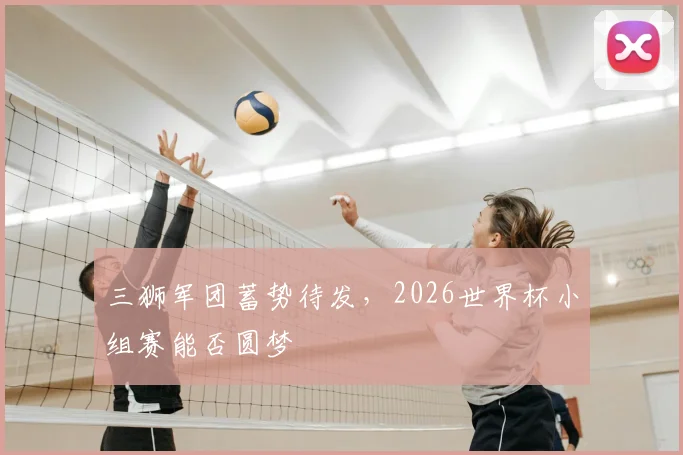 三狮军团蓄势待发，2026世界杯小组赛能否圆梦