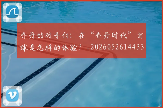 乔丹的对手们：在“乔丹时代”打球是怎样的体验？_20260526144331