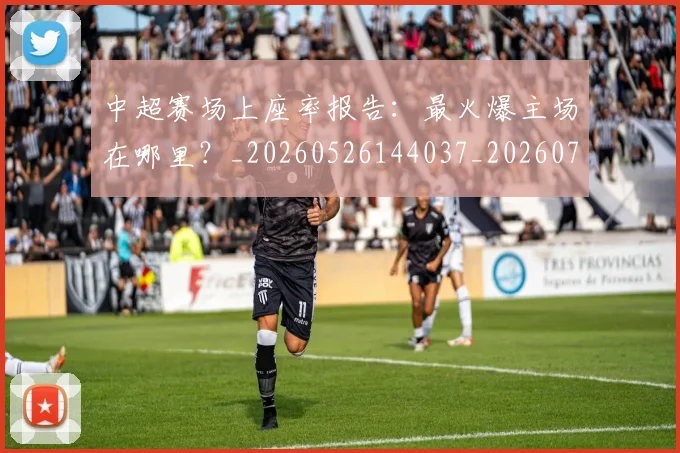 中超赛场上座率报告:最火爆主场在哪里?_20260526144037_20260703205346_20260716191043