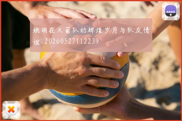 姚明在火箭队的辉煌岁月与队友情谊_20260527112239