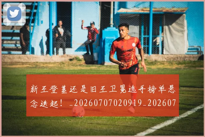 新王登基还是旧王卫冕选手榜单悬念迭起!_20260707020919_20260731171248
