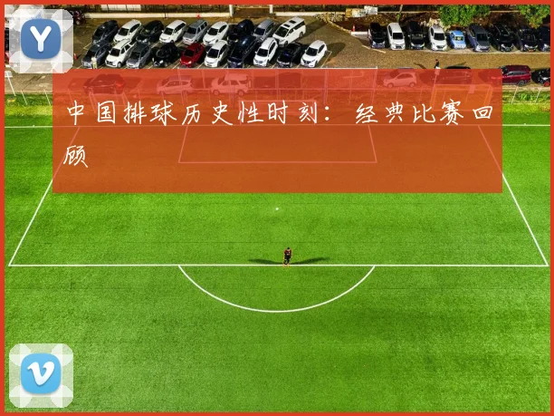 中国排球历史性时刻：经典比赛回顾