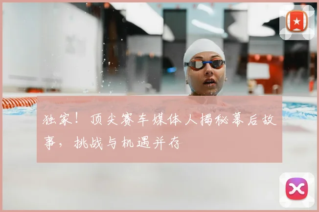 独家！顶尖赛车媒体人揭秘幕后故事，挑战与机遇并存