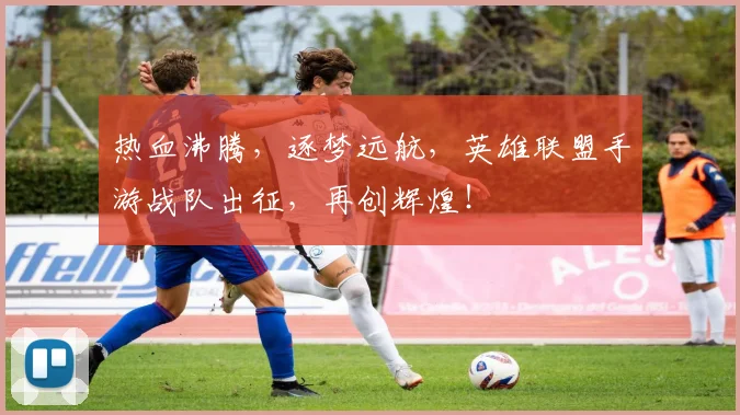 热血沸腾，逐梦远航，英雄联盟手游战队出征，再创辉煌！