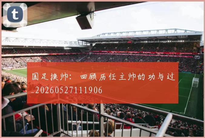 国足换帅:回顾历任主帅的功与过_20260527111906