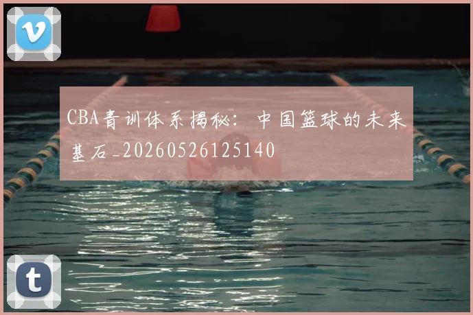 CBA青训体系揭秘：中国篮球的未来基石_20260526125140