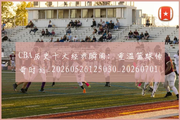 CBA历史十大经典瞬间：重温篮球传奇时刻_20260526125030_20260701210326