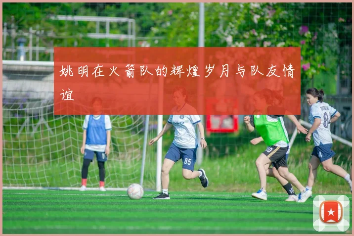 姚明在火箭队的辉煌岁月与队友情谊