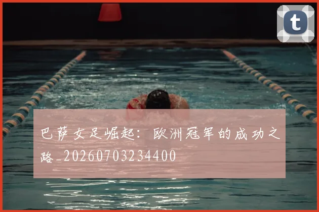 巴萨女足崛起：欧洲冠军的成功之路_20260703234400